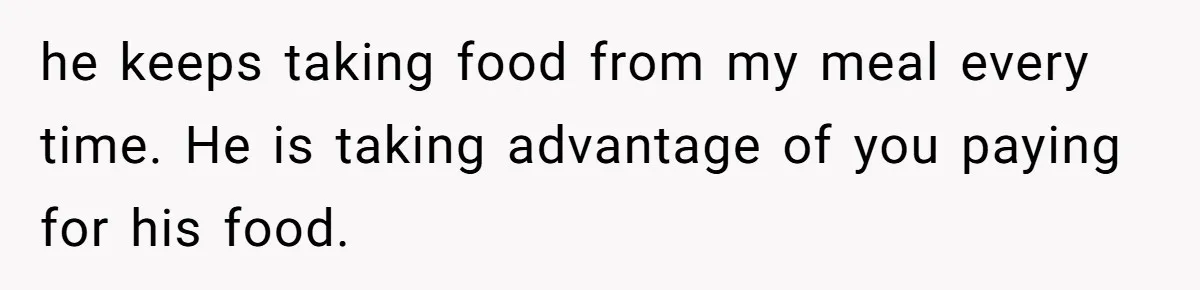 Woman Dumps “Cheap” Boyfriend After He Eats Half Her Food Every Time They Go Out he keeps taking food from my meal every time. He is taking advantage of you paying for his food.