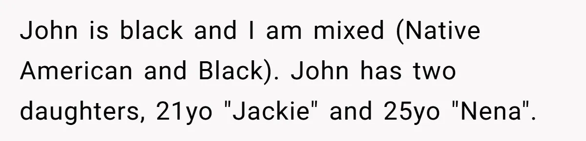 John is black and I am mixed (Native American and Black). John has two daughters, 21yo "Jackie" and 25yo "Nena".