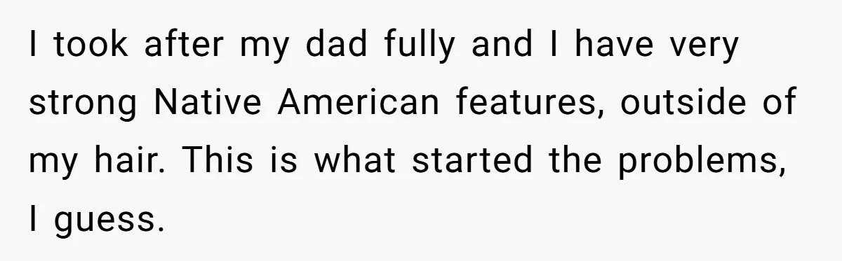 I took after my dad fully and I have very strong Native American features, outside of my hair. This is what started the problems, I guess.