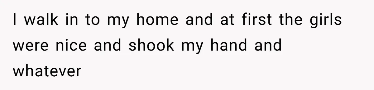 I walk in to my home and at first the girls were nice and shook my hand and whatever