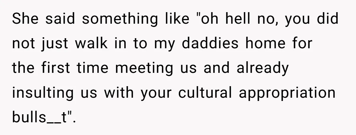 She said something like "oh hell no, you did not just walk in to my daddies home for the first time meeting us and already insulting us with your cultural...