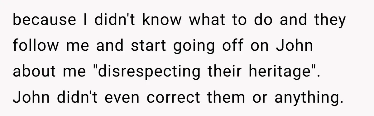 because I didn't know what to do and they follow me and start going off on John about me "disrespecting their heritage". John didn't even correct them or anything.