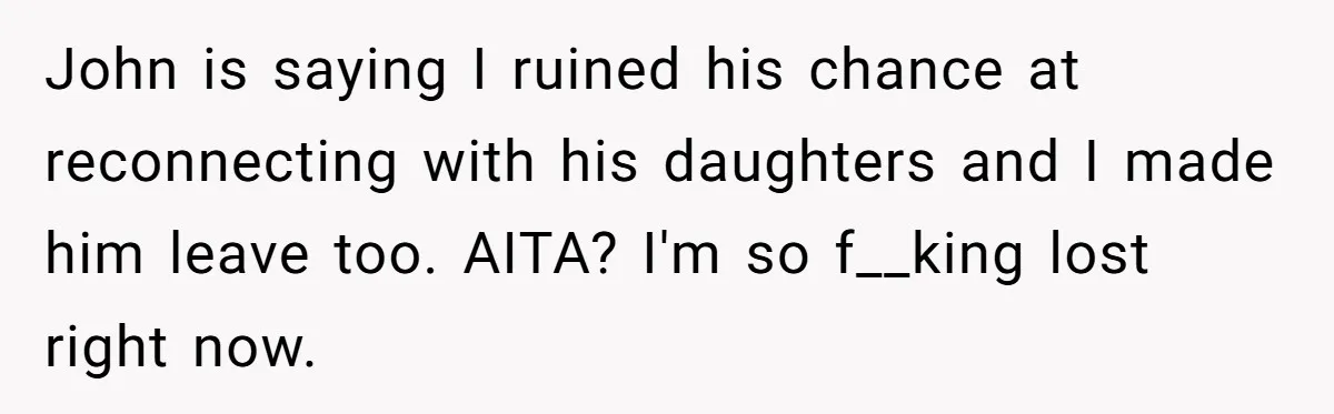 John is saying I ruined his chance at reconnecting with his daughters and I made him leave too. AITA? I'm so f__king lost right now.