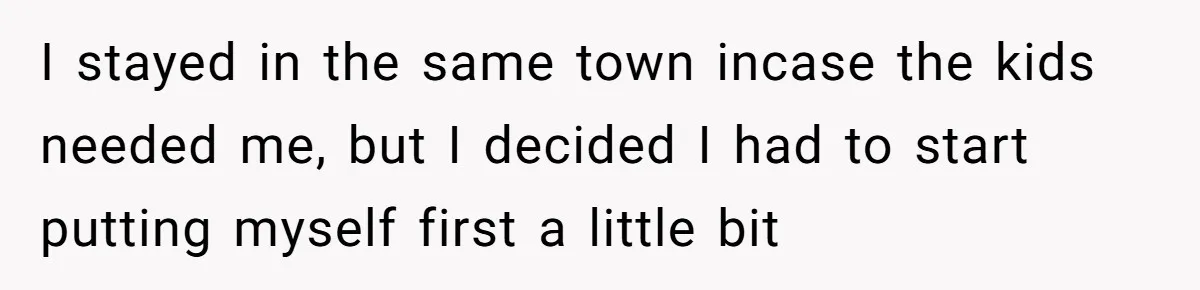 I stayed in the same town incase the kids needed me, but I decided I had to start putting myself first a little bit