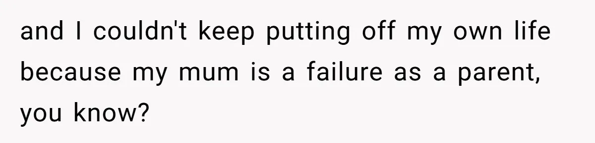 and I couldn't keep putting off my own life because my mum is a failure as a parent, you know?