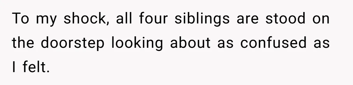 To my shock, all four siblings are stood on the doorstep looking about as confused as I felt.