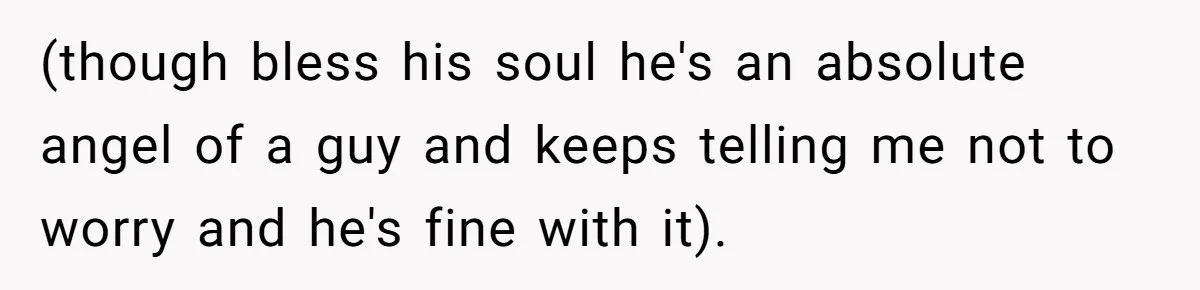 (though bless his soul he's an absolute angel of a guy and keeps telling me not to worry and he's fine with it).