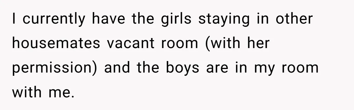 I currently have the girls staying in other housemates vacant room (with her permission) and the boys are in my room with me.