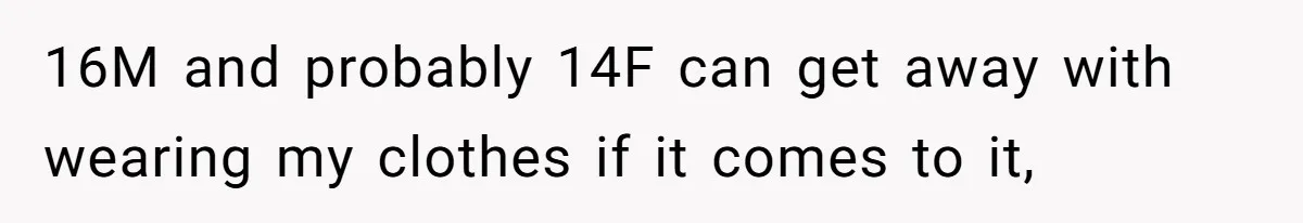 16M and probably 14F can get away with wearing my clothes if it comes to it,