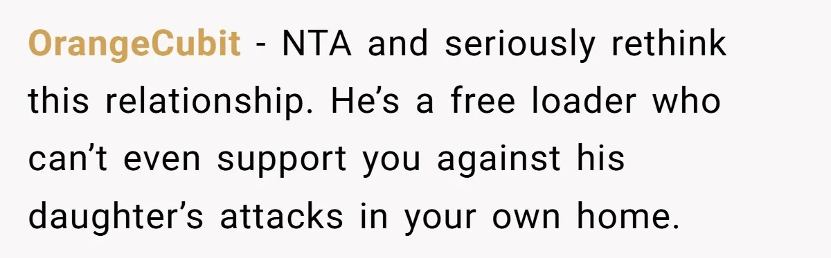 OrangeCubit − NTA and seriously rethink this relationship. He’s a free loader who can’t even support you against his daughter’s attacks in your own home.
