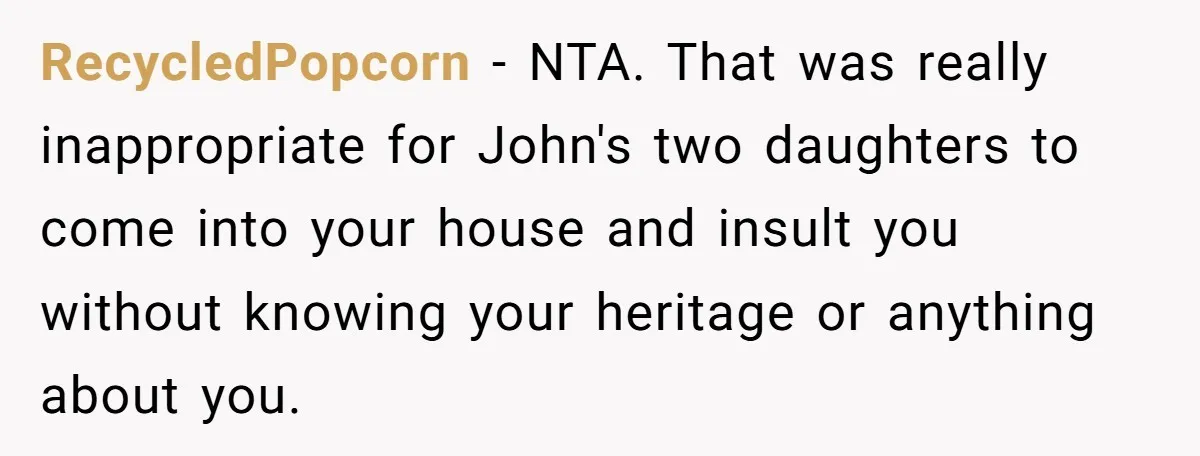 RecycledPopcorn − NTA. That was really inappropriate for John's two daughters to come into your house and insult you without knowing your heritage or anything about you.