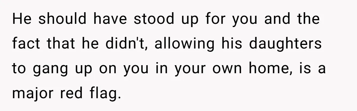 He should have stood up for you and the fact that he didn't, allowing his daughters to gang up on you in your own home, is a major red flag.