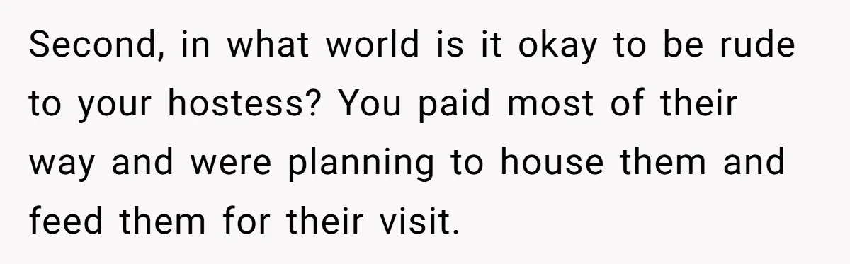Second, in what world is it okay to be rude to your hostess? You paid most of their way and were planning to house them and feed them for their...