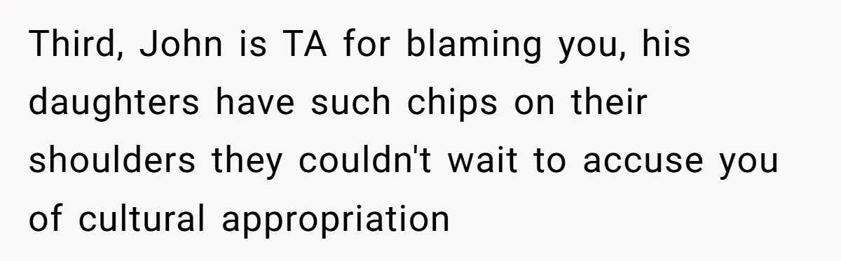Third, John is TA for blaming you, his daughters have such chips on their shoulders they couldn't wait to accuse you of cultural appropriation