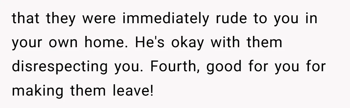 that they were immediately rude to you in your own home. He's okay with them disrespecting you. Fourth, good for you for making them leave!