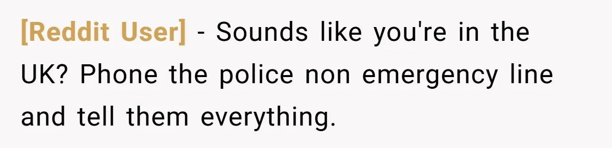 [Reddit User] − Sounds like you're in the UK? Phone the police non emergency line and tell them everything.