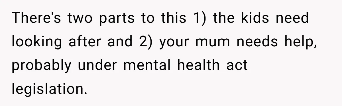 There's two parts to this 1) the kids need looking after and 2) your mum needs help, probably under mental health act legislation.