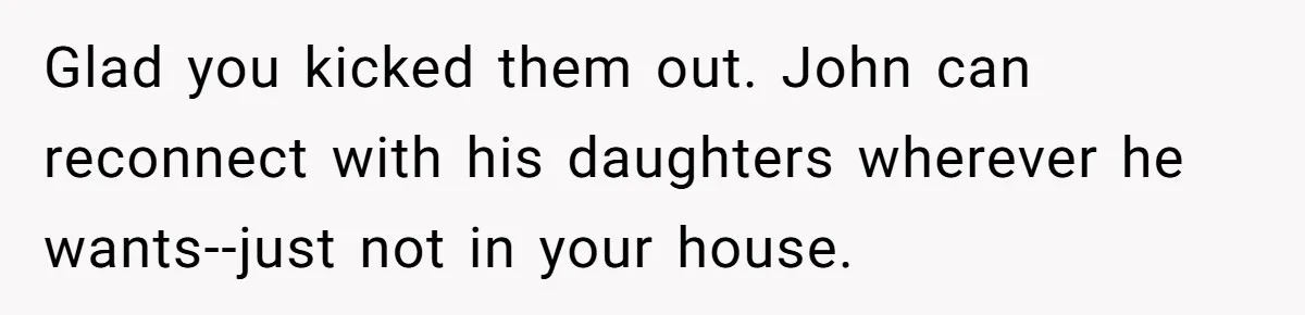 Glad you kicked them out. John can reconnect with his daughters wherever he wants--just not in your house.