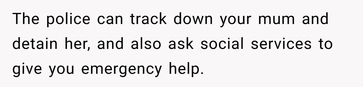 The police can track down your mum and detain her, and also ask social services to give you emergency help.