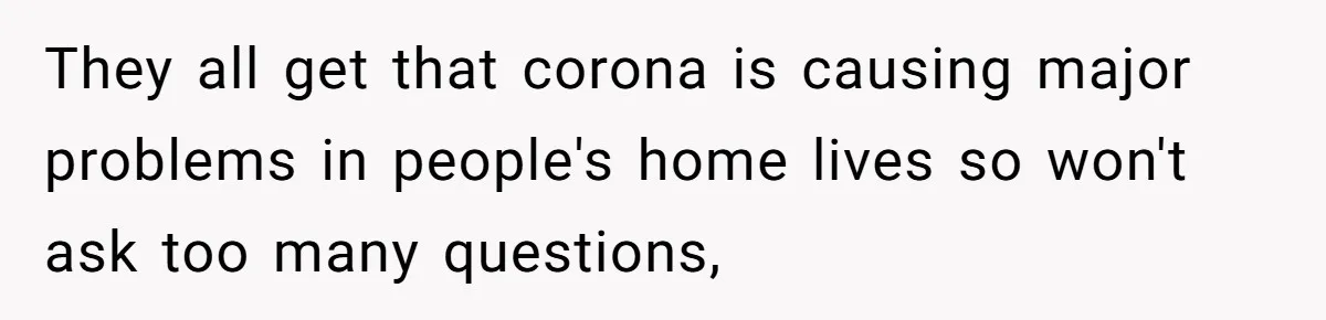 They all get that corona is causing major problems in people's home lives so won't ask too many questions,