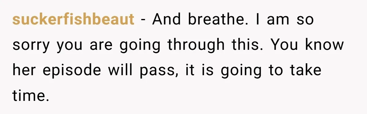 suckerfishbeaut − And breathe. I am so sorry you are going through this. You know her episode will pass, it is going to take time.