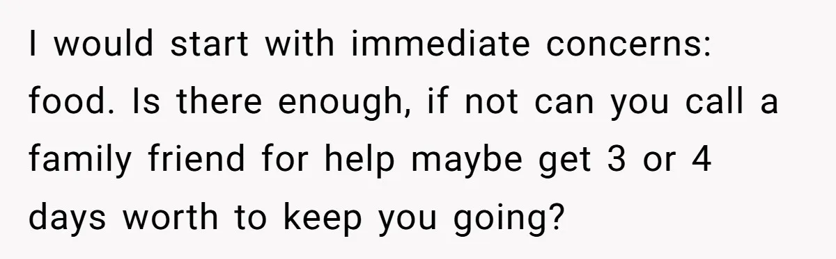 I would start with immediate concerns: food. Is there enough, if not can you call a family friend for help maybe get 3 or 4 days worth to keep you...