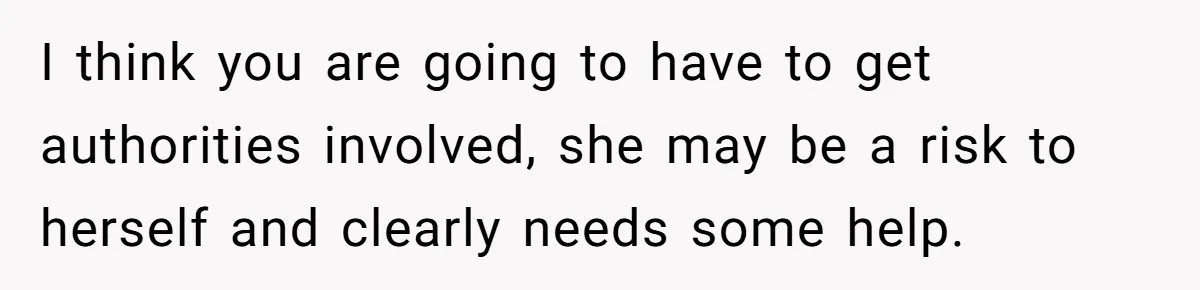 I think you are going to have to get authorities involved, she may be a risk to herself and clearly needs some help.