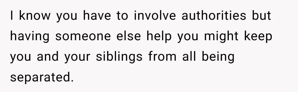 I know you have to involve authorities but having someone else help you might keep you and your siblings from all being separated.