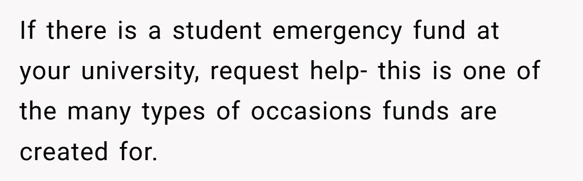 If there is a student emergency fund at your university, request help- this is one of the many types of occasions funds are created for.