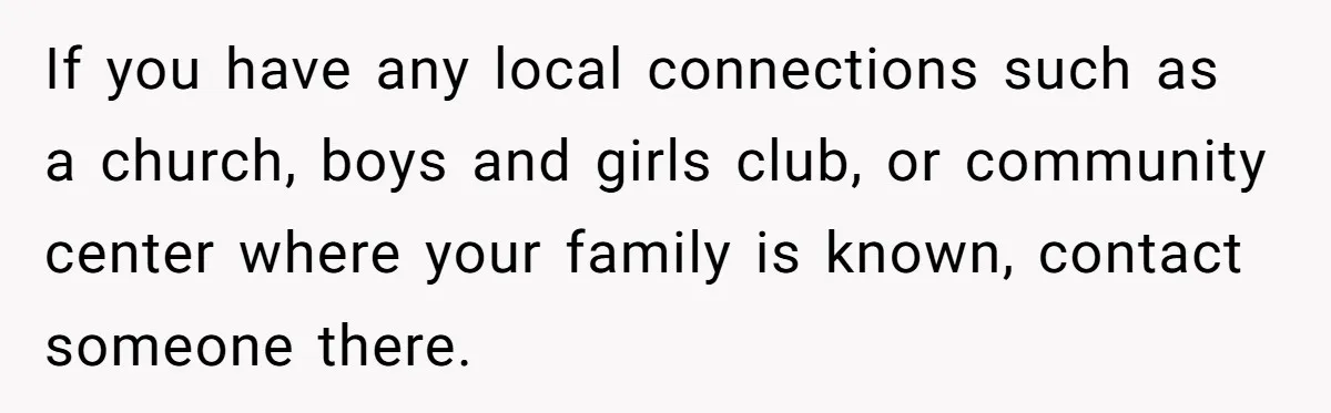If you have any local connections such as a church, boys and girls club, or community center where your family is known, contact someone there.