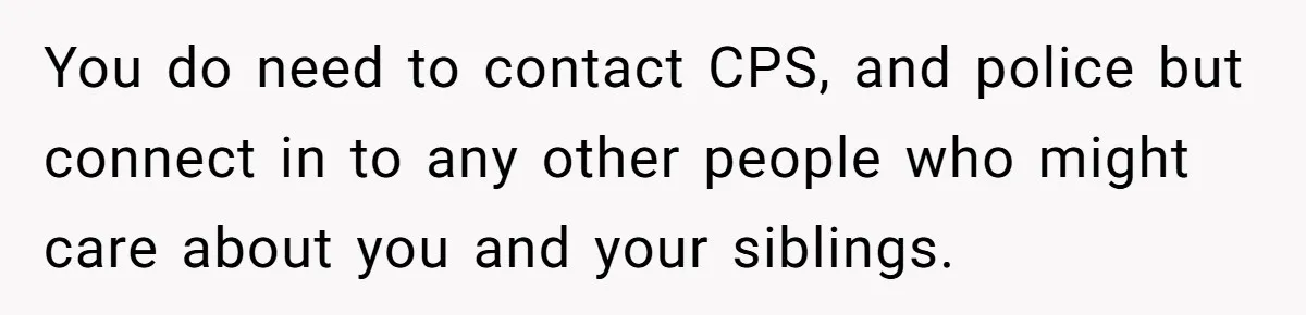 You do need to contact CPS, and police but connect in to any other people who might care about you and your siblings.