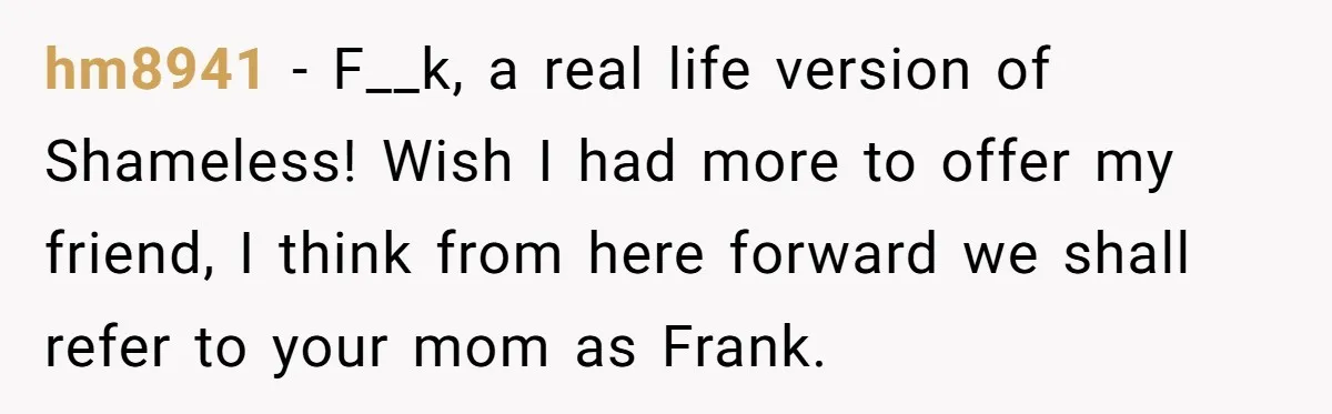 hm8941 − F__k, a real life version of Shameless! Wish I had more to offer my friend, I think from here forward we shall refer to your mom as Frank.