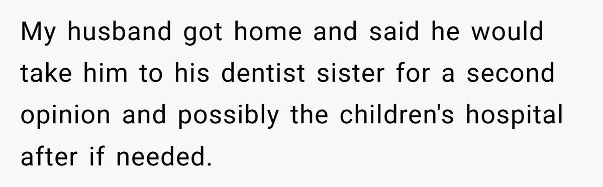 She Lost Her Temper After Her Husband Refused to Tell Her Where Their Injured Toddler Was Taken, and Now Everything Is Falling Apart My husband got home and said he would take him to his dentist sister for a second opinion and possibly the children's hospital after if needed.