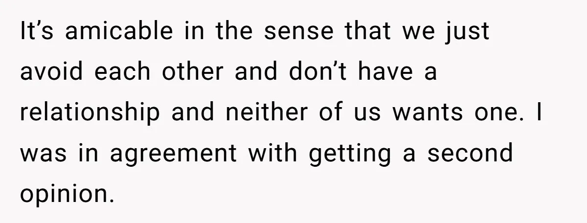 She Lost Her Temper After Her Husband Refused to Tell Her Where Their Injured Toddler Was Taken, and Now Everything Is Falling Apart It’s amicable in the sense that we just avoid each other and don’t have a relationship and neither of us wants one. I was in agreement with getting a second...