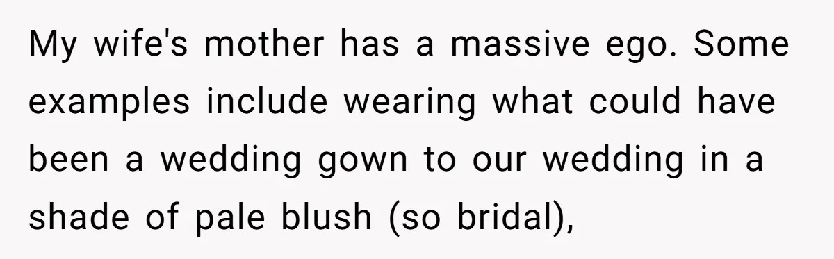 My wife's mother has a massive ego. Some examples include wearing what could have been a wedding gown to our wedding in a shade of pale blush (so bridal),