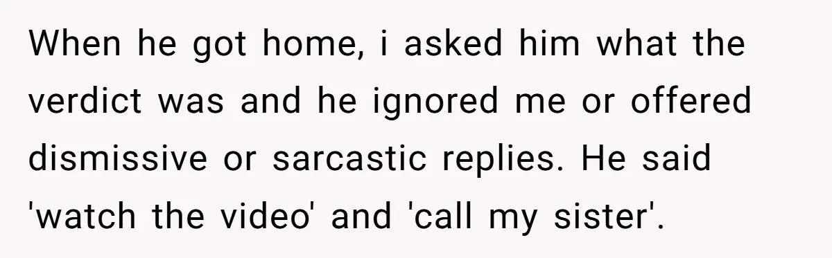She Lost Her Temper After Her Husband Refused to Tell Her Where Their Injured Toddler Was Taken, and Now Everything Is Falling Apart When he got home, i asked him what the verdict was and he ignored me or offered dismissive or sarcastic replies. He said 'watch the video' and 'call my sister'.