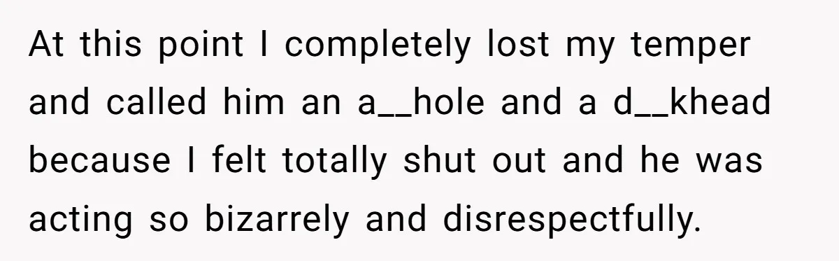 She Lost Her Temper After Her Husband Refused to Tell Her Where Their Injured Toddler Was Taken, and Now Everything Is Falling Apart At this point I completely lost my temper and called him an a__hole and a d__khead because I felt totally shut out and he was acting so bizarrely and disrespectfully.