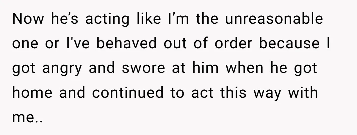 She Lost Her Temper After Her Husband Refused to Tell Her Where Their Injured Toddler Was Taken, and Now Everything Is Falling Apart Now he’s acting like I’m the unreasonable one or I've behaved out of order because I got angry and swore at him when he got home and continued to act...