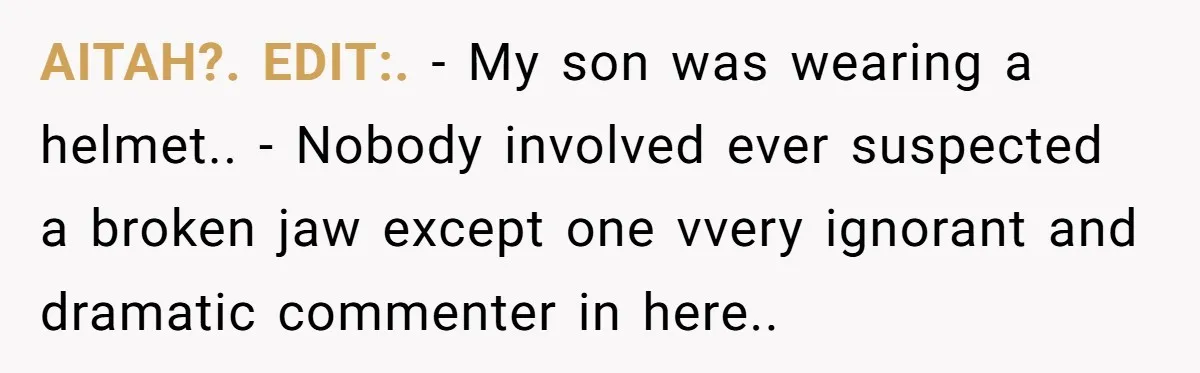 She Lost Her Temper After Her Husband Refused to Tell Her Where Their Injured Toddler Was Taken, and Now Everything Is Falling Apart AITAH?. EDIT:. - My son was wearing a helmet.. - Nobody involved ever suspected a broken jaw except one vvery ignorant and dramatic commenter in here..