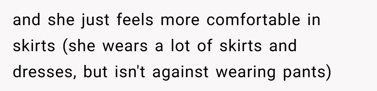 and she just feels more comfortable in skirts (she wears a lot of skirts and dresses, but isn't against wearing pants)