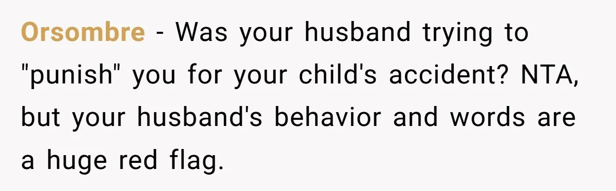 She Lost Her Temper After Her Husband Refused to Tell Her Where Their Injured Toddler Was Taken, and Now Everything Is Falling Apart Orsombre − Was your husband trying to "punish" you for your child's accident? NTA, but your husband's behavior and words are a huge red flag.