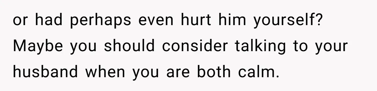 She Lost Her Temper After Her Husband Refused to Tell Her Where Their Injured Toddler Was Taken, and Now Everything Is Falling Apart or had perhaps even hurt him yourself? Maybe you should consider talking to your husband when you are both calm.