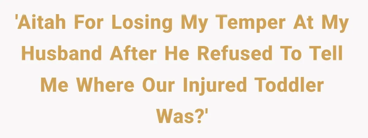 She Lost Her Temper After Her Husband Refused to Tell Her Where Their Injured Toddler Was Taken, and Now Everything Is Falling Apart 'AITAH for losing my temper at my husband after he refused to tell me where our injured toddler was?'