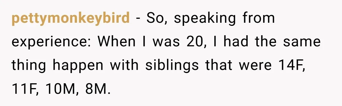 pettymonkeybird − So, speaking from experience: When I was 20, I had the same thing happen with siblings that were 14F, 11F, 10M, 8M.
