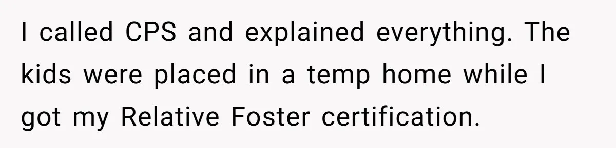 I called CPS and explained everything. The kids were placed in a temp home while I got my Relative Foster certification.