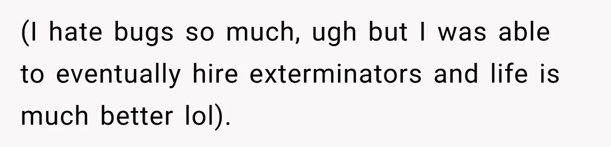 (I hate bugs so much, ugh but I was able to eventually hire exterminators and life is much better lol).