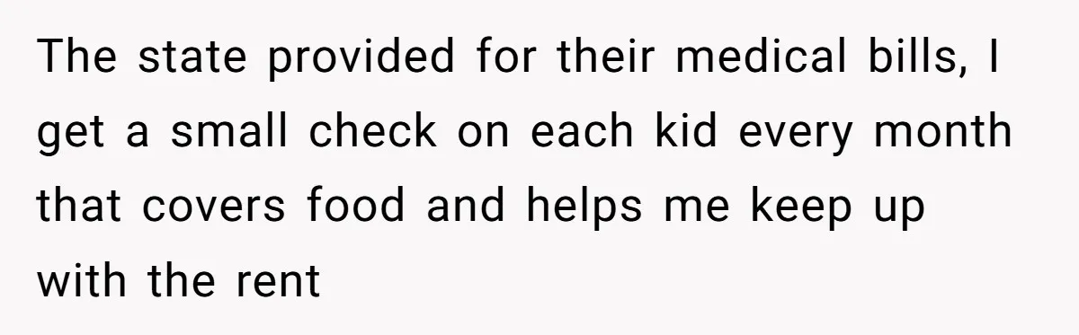 The state provided for their medical bills, I get a small check on each kid every month that covers food and helps me keep up with the rent