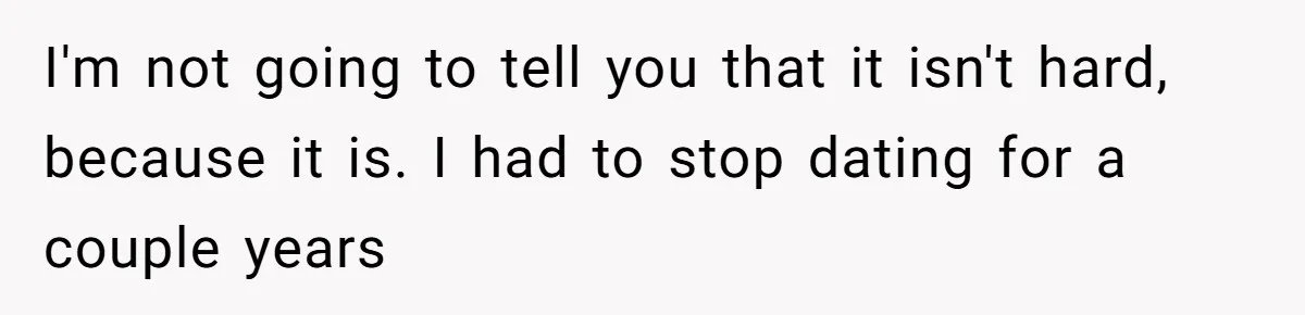 I'm not going to tell you that it isn't hard, because it is. I had to stop dating for a couple years