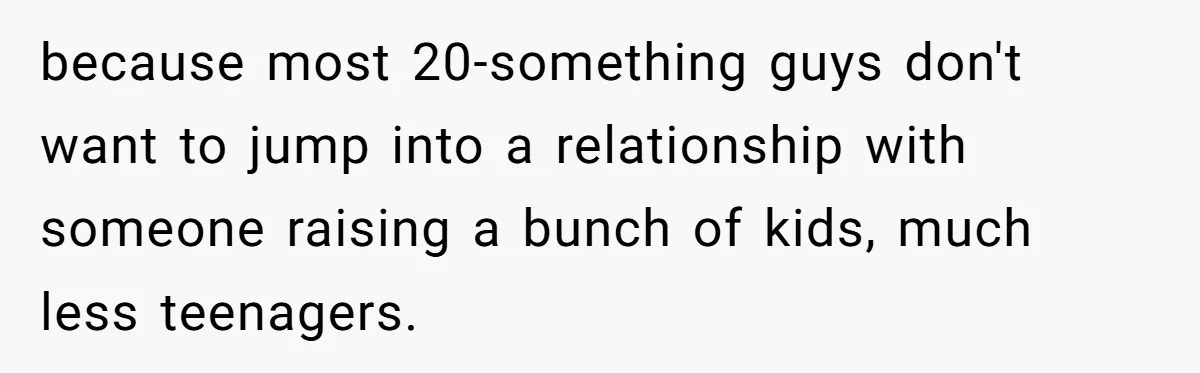 because most 20-something guys don't want to jump into a relationship with someone raising a bunch of kids, much less teenagers.
