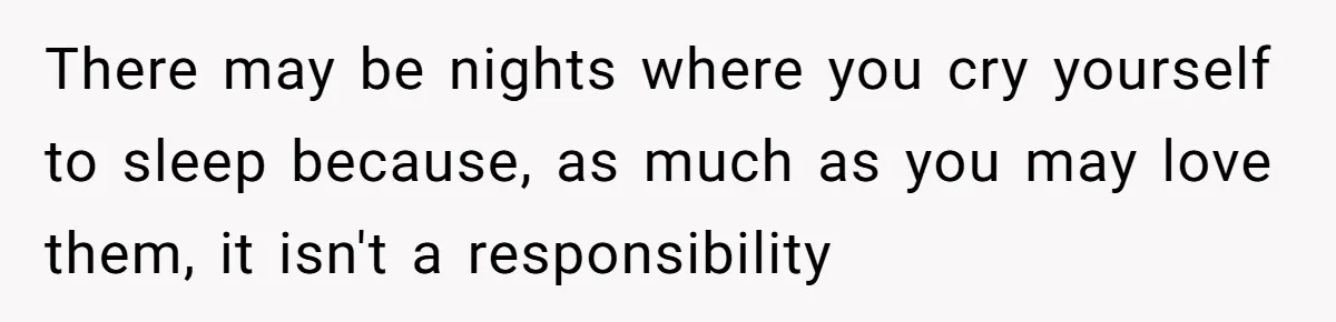 There may be nights where you cry yourself to sleep because, as much as you may love them, it isn't a responsibility